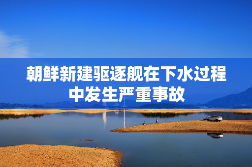 朝鲜新建驱逐舰在下水过程中发生严重事故