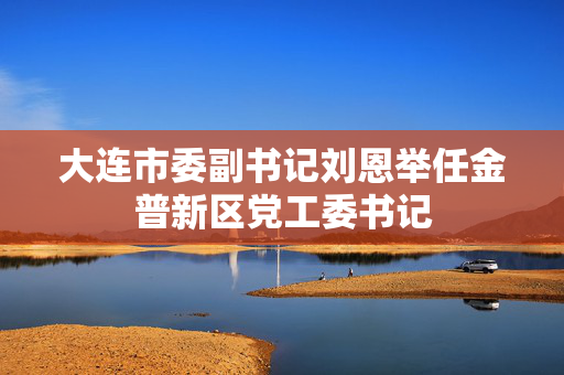 大连市委副书记刘恩举任金普新区党工委书记