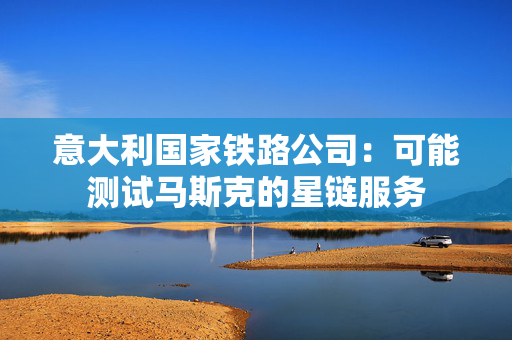 意大利国家铁路公司：可能测试马斯克的星链服务