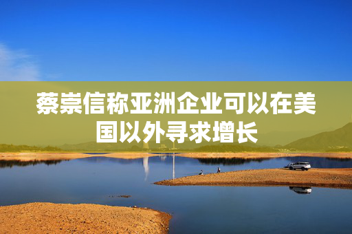 蔡崇信称亚洲企业可以在美国以外寻求增长