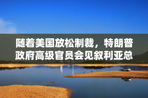 随着美国放松制裁，特朗普政府高级官员会见叙利亚总统