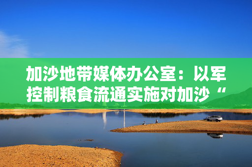 加沙地带媒体办公室：以军控制粮食流通实施对加沙“饥饿”政策