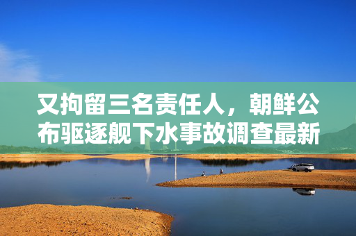 又拘留三名责任人，朝鲜公布驱逐舰下水事故调查最新进展