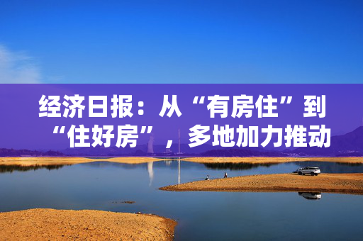 经济日报：从“有房住”到“住好房”，多地加力推动“好房子”建设