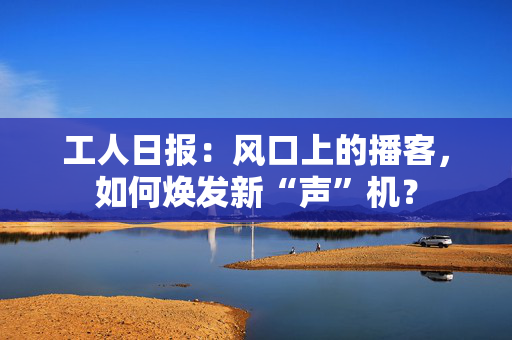 工人日报：风口上的播客，如何焕发新“声”机？