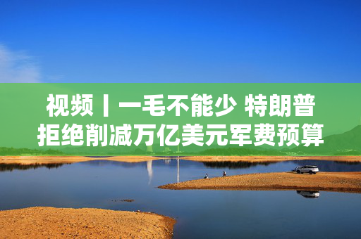 视频丨一毛不能少 特朗普拒绝削减万亿美元军费预算