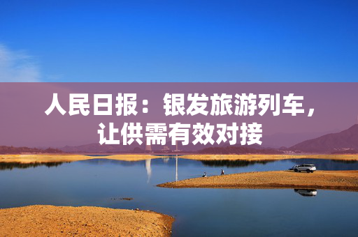 人民日报：银发旅游列车，让供需有效对接
