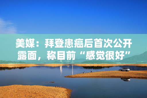 美媒：拜登患癌后首次公开露面，称目前“感觉很好”