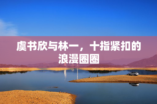 虞书欣与林一，十指紧扣的浪漫圈圈