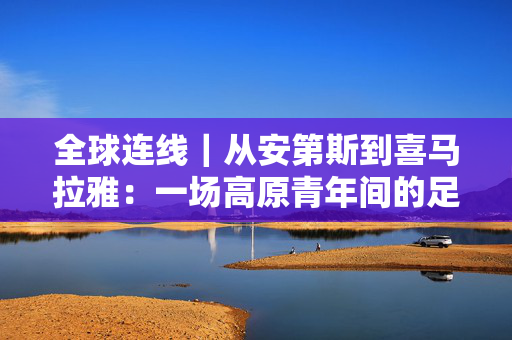 全球连线｜从安第斯到喜马拉雅：一场高原青年间的足球之约