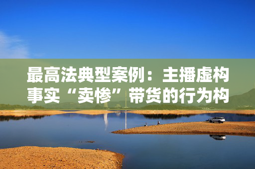 最高法典型案例：主播虚构事实“卖惨”带货的行为构成欺诈