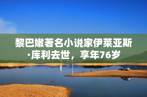 黎巴嫩著名小说家伊莱亚斯·库利去世，享年76岁