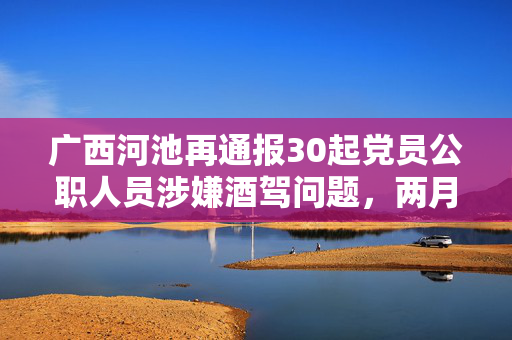 广西河池再通报30起党员公职人员涉嫌酒驾问题，两月内61人被曝光