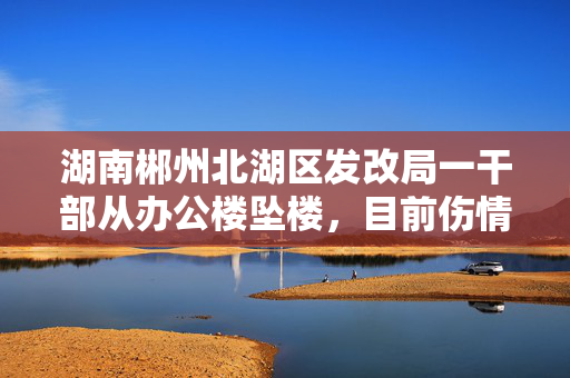 湖南郴州北湖区发改局一干部从办公楼坠楼，目前伤情好转“能开口说话”