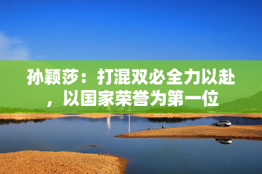 孙颖莎：打混双必全力以赴，以国家荣誉为第一位