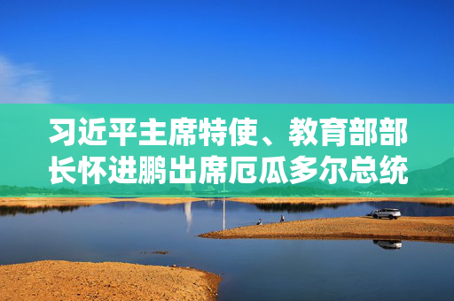 习近平主席特使、教育部部长怀进鹏出席厄瓜多尔总统就职仪式