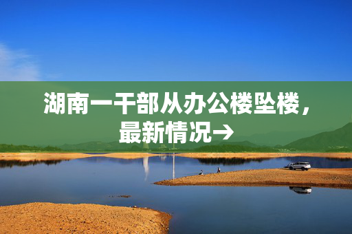湖南一干部从办公楼坠楼，最新情况→