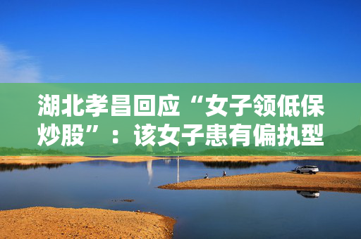 湖北孝昌回应“女子领低保炒股”：该女子患有偏执型精神分裂症