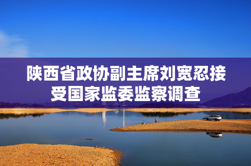 陕西省政协副主席刘宽忍接受国家监委监察调查