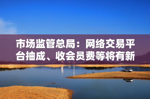 市场监管总局：网络交易平台抽成、收会员费等将有新规范 开始征求意见
