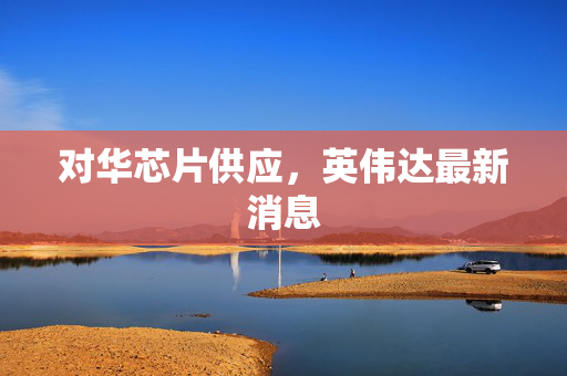 对华芯片供应，英伟达最新消息