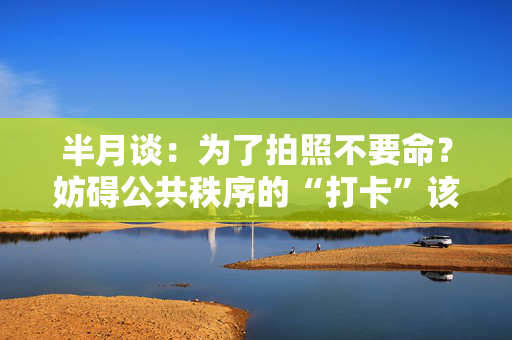 半月谈：为了拍照不要命？妨碍公共秩序的“打卡”该管管了