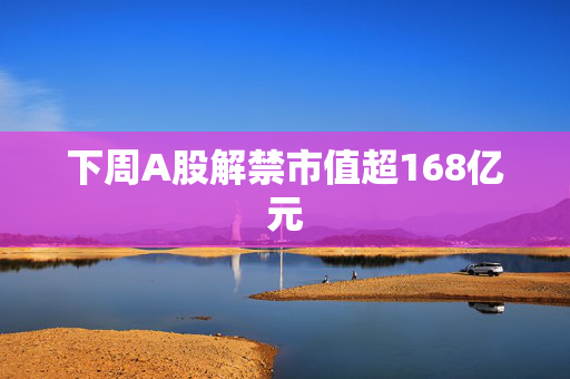 下周A股解禁市值超168亿元