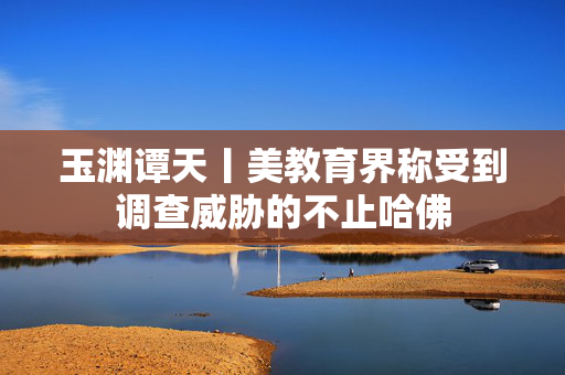 玉渊谭天丨美教育界称受到调查威胁的不止哈佛