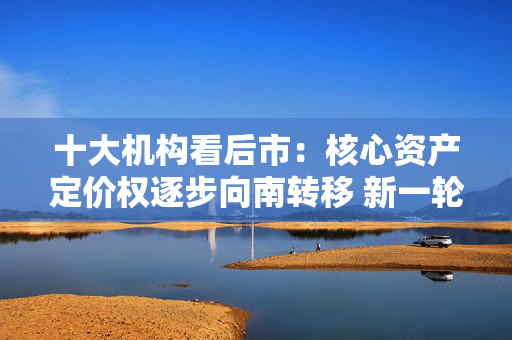十大机构看后市：核心资产定价权逐步向南转移 新一轮东升西落交易可能很快来临