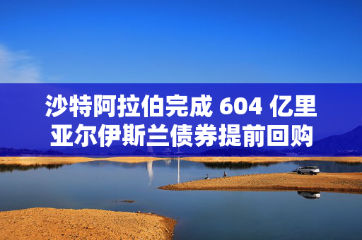 沙特阿拉伯完成 604 亿里亚尔伊斯兰债券提前回购