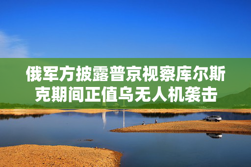 俄军方披露普京视察库尔斯克期间正值乌无人机袭击