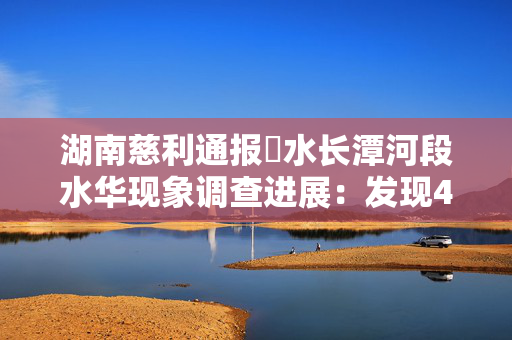 湖南慈利通报溇水长潭河段水华现象调查进展：发现45个生态环境问题