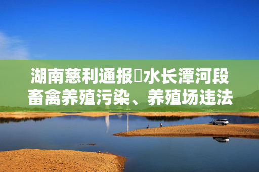 湖南慈利通报溇水长潭河段畜禽养殖污染、养殖场违法排放等调查处置情况