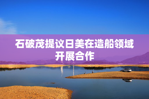 石破茂提议日美在造船领域开展合作