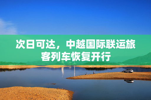 次日可达，中越国际联运旅客列车恢复开行