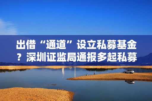 出借“通道”设立私募基金？深圳证监局通报多起私募乱象