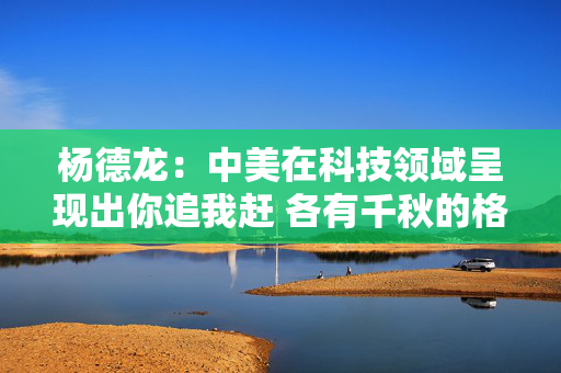 杨德龙：中美在科技领域呈现出你追我赶 各有千秋的格局