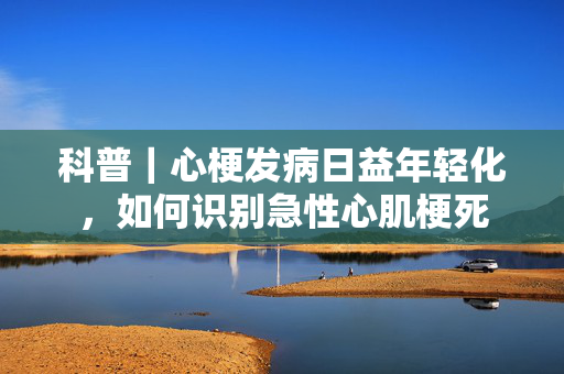 科普｜心梗发病日益年轻化，如何识别急性心肌梗死