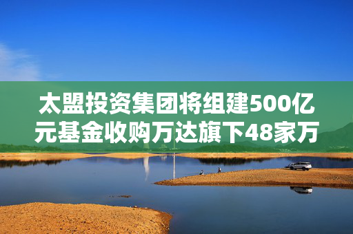 太盟投资集团将组建500亿元基金收购万达旗下48家万达广场，预计下半年交割