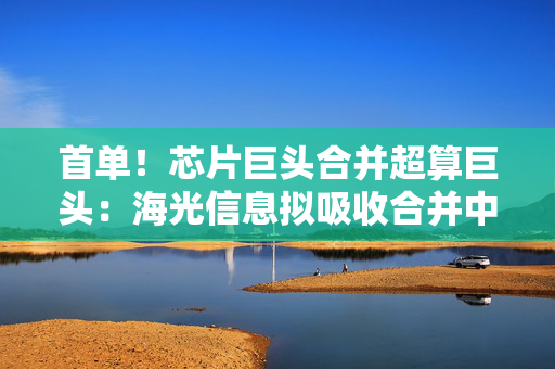 首单！芯片巨头合并超算巨头：海光信息拟吸收合并中科曙光