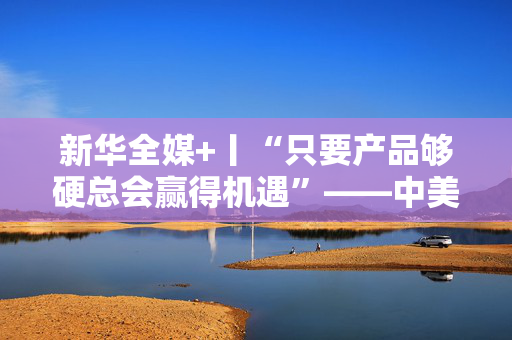 新华全媒+丨“只要产品够硬总会赢得机遇”——中美互降关税落地一线观察