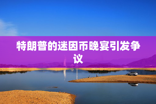 特朗普的迷因币晚宴引发争议