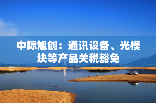 中际旭创：通讯设备、光模块等产品关税豁免