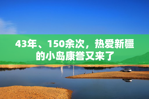 43年、150余次，热爱新疆的小岛康誉又来了