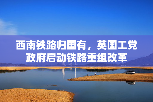 西南铁路归国有，英国工党政府启动铁路重组改革