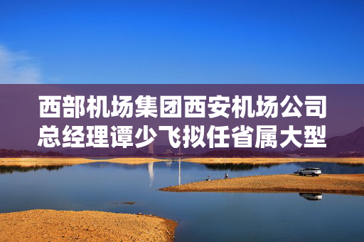 西部机场集团西安机场公司总经理谭少飞拟任省属大型企业正职