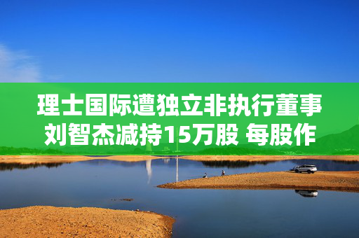 理士国际遭独立非执行董事刘智杰减持15万股 每股作价2.47港元