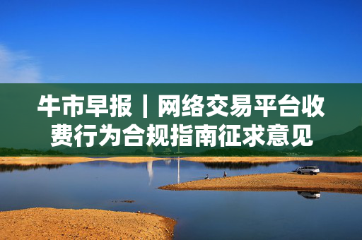 牛市早报｜网络交易平台收费行为合规指南征求意见