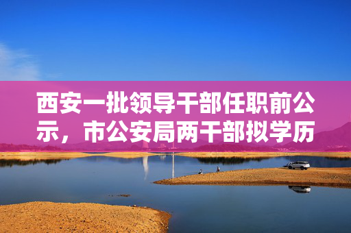 西安一批领导干部任职前公示，市公安局两干部拟学历破格提拔