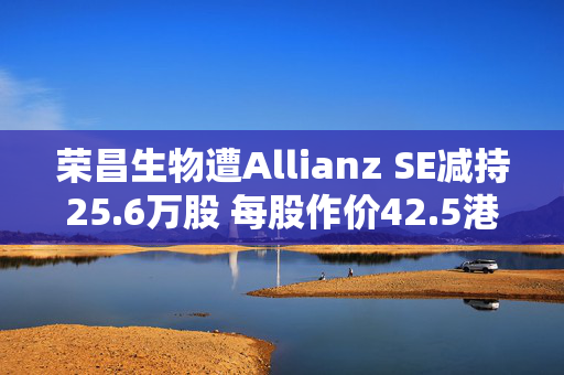 荣昌生物遭Allianz SE减持25.6万股 每股作价42.5港元